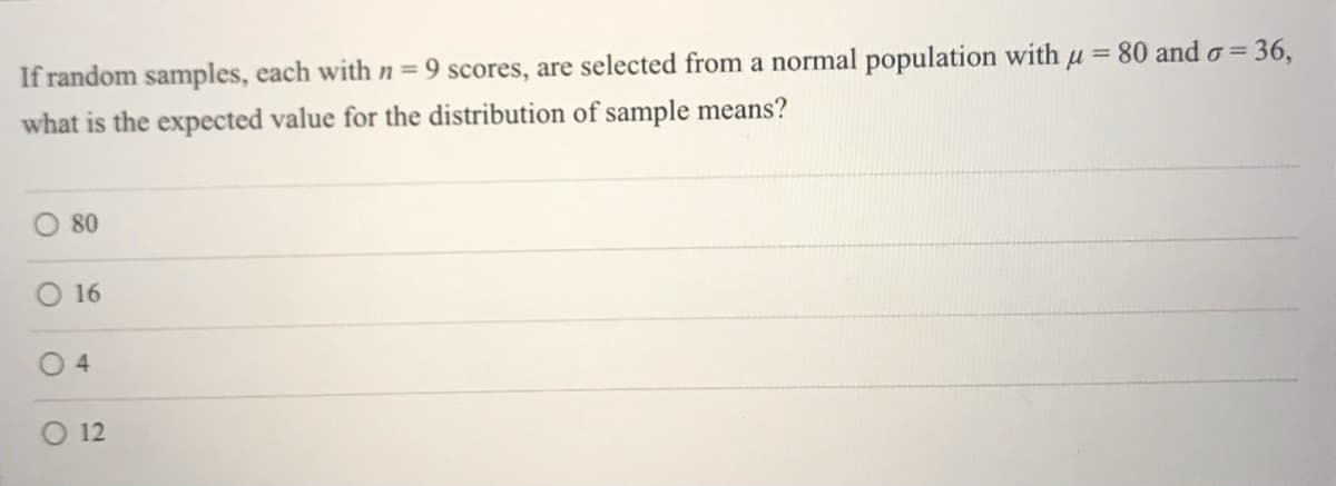 If random samples, each with n= 9 scores, are selected from a normal population with u = 80 and o= 36,
what is the expected value for the distribution of sample means?
80
16
4.
O 12

