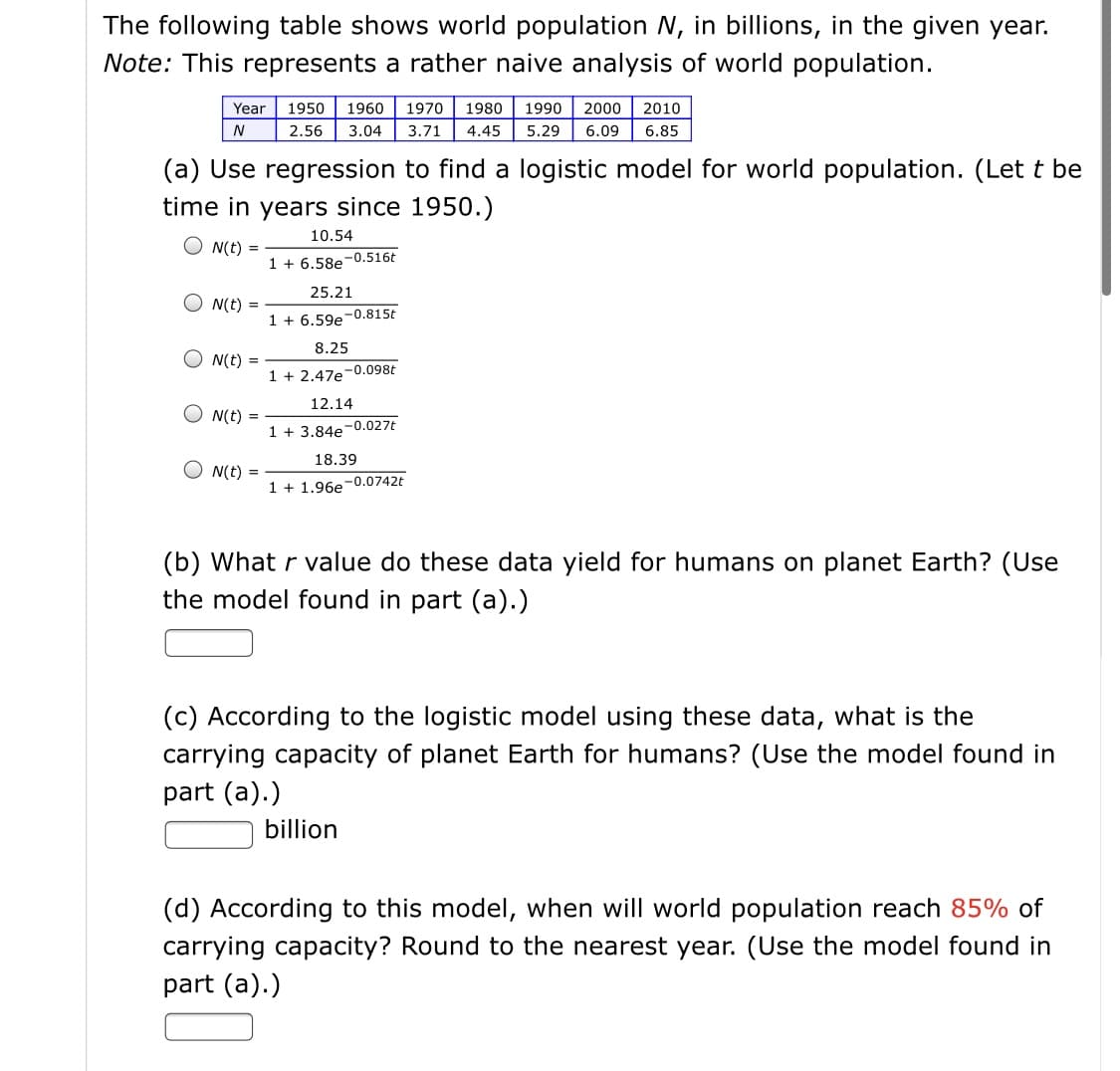 The following table shows world population N, in billions, in the given year.
Note: This represents a rather naive analysis of world population.
Year
1950
1960
1970
1980
1990
2000
2010
N
2.56
3.04
3.71
4.45
5.29
6.09
6.85
(a) Use regression to find a logistic model for world population. (Let t be
time in years since 1950.)
10.54
O N(t) =
1 + 6.58e-0.516t
25.21
N(t) =
1 + 6.59e-0.815t
8.25
N(t) =
1 + 2.47e-0.098t
12.14
N(t) =
1 + 3.84e-0.027t
18.39
O N(t) =
1 + 1.96e-0.0742t
(b) What r value do these data yield for humans on planet Earth? (Use
the model found in part (a).)
(c) According to the logistic model using these data, what is the
carrying capacity of planet Earth for humans? (Use the model found in
part (a).)
billion
(d) According to this model, when will world population reach 85% of
carrying capacity? Round to the nearest year. (Use the model found in
part (a).)
