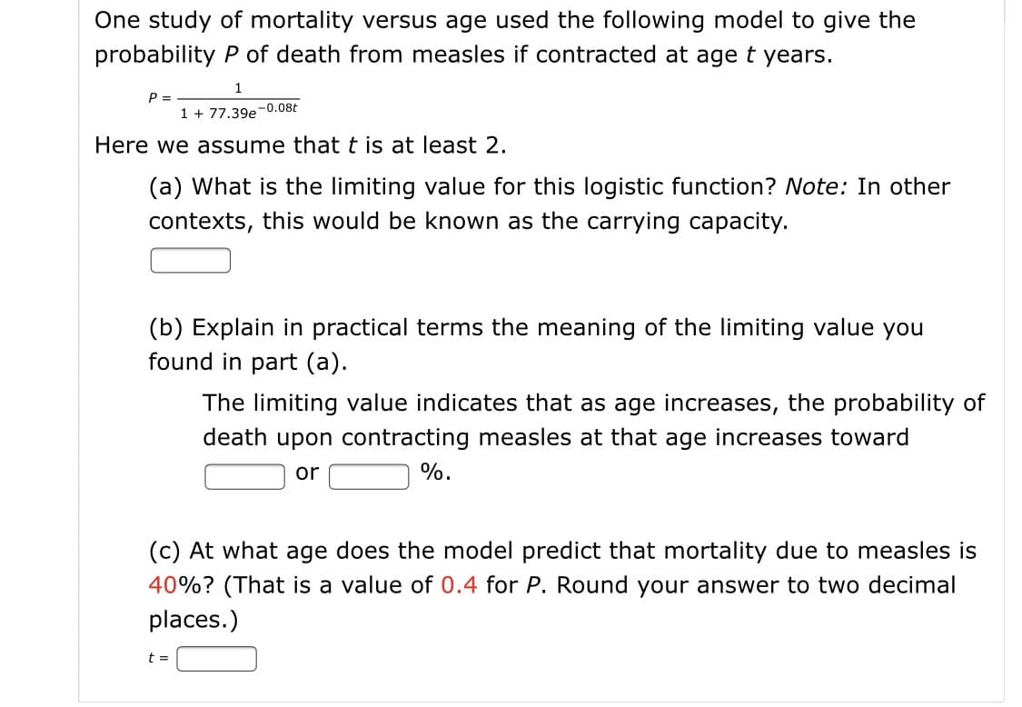 One study of mortality versus age used the following model to give the
probability P of death from measles if contracted at age t years.
1
P =
1 + 77.39e-0.08t
Here we assume that t is at least 2.
(a) What is the limiting value for this logistic function? Note: In other
contexts, this would be known as the carrying capacity.
(b) Explain in practical terms the meaning of the limiting value you
found in part (a).
The limiting value indicates that as age increases, the probability of
death upon contracting measles at that age increases toward
or
%.
(c) At what age does the model predict that mortality due to measles is
40%? (That is a value of 0.4 for P. Round your answer to two decimal
places.)
t =
