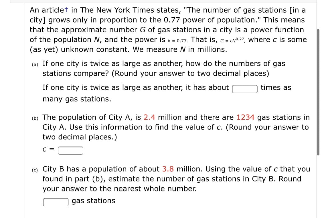 An articlet in The New York Times states, "The number of gas stations [in a
city] grows only in proportion to the 0.77 power of population." This means
that the approximate number G of gas stations in a city is a power function
of the population N, and the power is k = 0.77. That is, G = CNO.77, where c is some
(as yet) unknown constant. We measure N in millions.
(a) If one city is twice as large as another, how do the numbers of gas
stations compare? (Round your answer to two decimal places)
If one city is twice as large as another, it has about
times as
many gas stations.
(b) The population of City A, is 2.4 million and there are 1234 gas stations in
City A. Use this information to find the value of c. (Round your answer to
two decimal places.)
C =
(c) City B has a population of about 3.8 million. Using the value of c that you
found in part (b), estimate the number of gas stations in City B. Round
your answer to the nearest whole number.
gas stations
