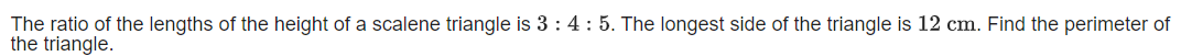 The ratio of the lengths of the height of a scalene triangle is 3 : 4: 5. The longest side of the triangle is 12 cm. Find the perimeter of
the triangle.
