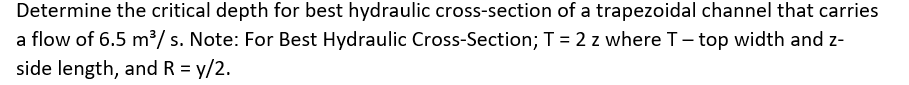 Determine the critical depth for best hydraulic cross-section of a trapezoidal channel that carries
a flow of 6.5 m³/ s. Note: For Best Hydraulic Cross-Section; T = 2 z where T- top width and z-
side length, and R = y/2.
