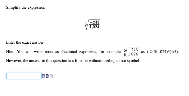 Simplify the expression.
-243
1,024
Enter the exact answer.
-243
Hint: You can write roots as fractional exponents, for example 1024
as (-243/1,024)^(1/5).
However, the answer to this question is a fraction without needing a root symbol.
