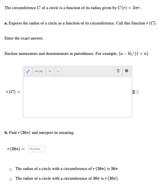 The circumference C of a circle is a function of its radius given by C (r) = 2nr.
%3D
a. Express the radius of a circle as a function of its circumference. Call this function r (C).
Enter the exact answer.
Enclose numerators and denominators in parentheses. For example, (a – b)/ (1 + n).
b sin (a)
a
r(C) =
b. Find r (367) and interpret its meaning.
r (367) = Number
o The radius of a circle with a circumference of r (367) is 367.
The radius of a circle with a circumference of 367 is r (367).
