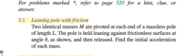 For problems marked *, refer to page 520 for a hint, clue, or
answer.
3.1 Leaning pole with friction
Two identical masses M are pivoted at each end of a massless pole
of length L. The pole is held leaning against frictionless surfaces at
angle 6, as shown, and then released. Find the initial acceleration
of each mass.
