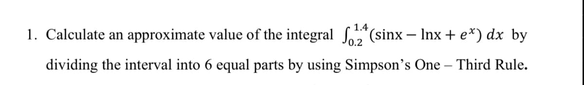 1.4
1. Calculate an approximate value of the integral So5"(sinx – Inx + e*) dx by
dividing the interval into 6 equal parts by using Simpson's One – Third Rule.
