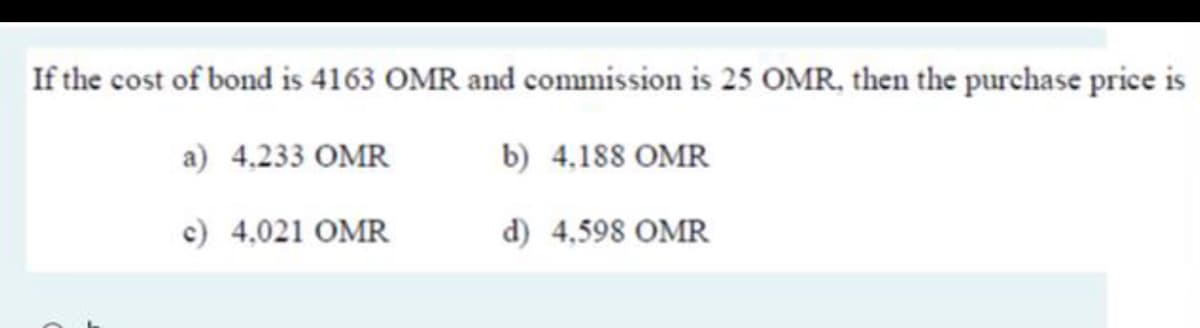If the cost of bond is 4163 OMR and commission is 25 OMR, then the purchase price is
a) 4.233 OMR
b) 4,188 OMR
c) 4,021 OMR
d) 4,598 OMR
