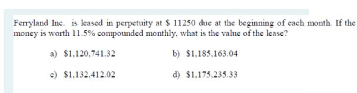 Ferryland Inc. is leased in perpetuity at $ 11250 due at the beginning of each month. If the
money is worth 11.5% compounded monthly, what is the value of the lease?
a) $1,120,741.32
b) $1,185,163.04
c) $1,132,412.02
d) $1,175,235.33
