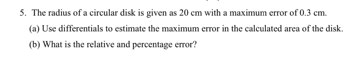 5. The radius of a circular disk is given as 20 cm with a maximum error of 0.3 cm.
(a) Use differentials to estimate the maximum error in the calculated area of the disk.
(b) What is the relative and percentage error?
