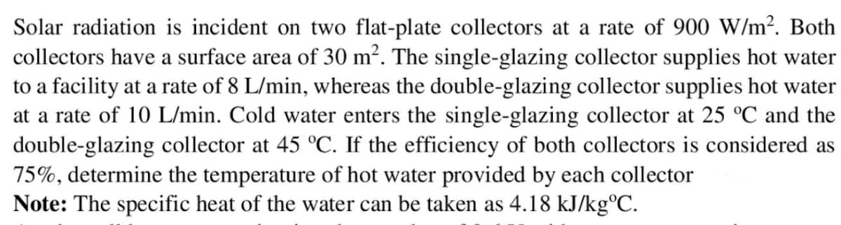 Solar radiation is incident on two flat-plate collectors at a rate of 900 W/m². Both
collectors have a surface area of 30 m². The single-glazing collector supplies hot water
to a facility at a rate of 8 L/min, whereas the double-glazing collector supplies hot water
at a rate of 10 L/min. Cold water enters the single-glazing collector at 25 °C and the
double-glazing collector at 45 °C. If the efficiency of both collectors is considered as
75%, determine the temperature of hot water provided by each collector
Note: The specific heat of the water can be taken as 4.18 kJ/kg°C.