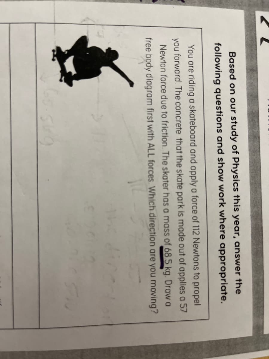 Based on our study of Physics this year, answer the
following questions and show work where appropriate.
You are riding a skateboard and apply a force of 112 Newtons to propel
you forward. The concrete that the skate park is made out of applies a 57
Newton force due to friction. The skater has a mass of 68.5 kg. Draw a
free body diagram first with ALL forces. Which direction are you moving?
68.569