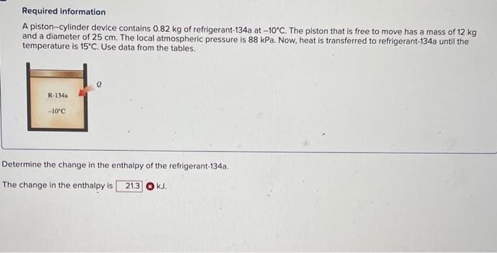 Required information
A piston-cylinder device contains 0.82 kg of refrigerant-134a at -10°C. The piston that is free to move has a mass of 12 kg
and a diameter of 25 cm. The local atmospheric pressure is 88 kPa. Now, heat is transferred to refrigerant-134a until the
temperature is 15°C. Use data from the tables.
R-134a
-10°C
Determine the change in the enthalpy of the refrigerant-134a.
The change in the enthalpy is 21.3 kJ.