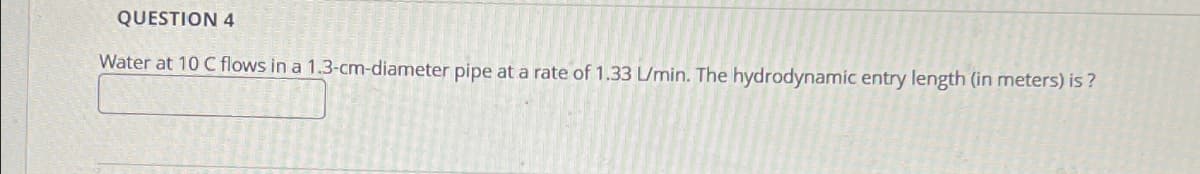 QUESTION 4
Water at 10 C flows in a 1.3-cm-diameter pipe at a rate of 1.33 L/min. The hydrodynamic entry length (in meters) is?