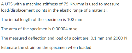 A UTS with a machine stiffness of 75 KN/mm is used to measure
load/displacement points in the elastic range of a material.
The initial length of the specimen is 102 mm
The area of the specimen is 0.00004 m sq
The measured deflection and load of a point are: 0.1 mm and 2000 N
Estimate the strain on the specimen when loaded