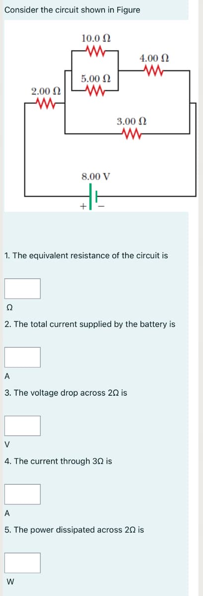 Consider the circuit shown in Figure
10.0 N
4.00 N
5.00 N
2.00 N
3.00 N
8.00 V
+
1. The equivalent resistance of the circuit is
Ω
2. The total current supplied by the battery is
A
3. The voltage drop across 20 is
V
4. The current through 30 is
A
5. The power dissipated across 20 is
W
