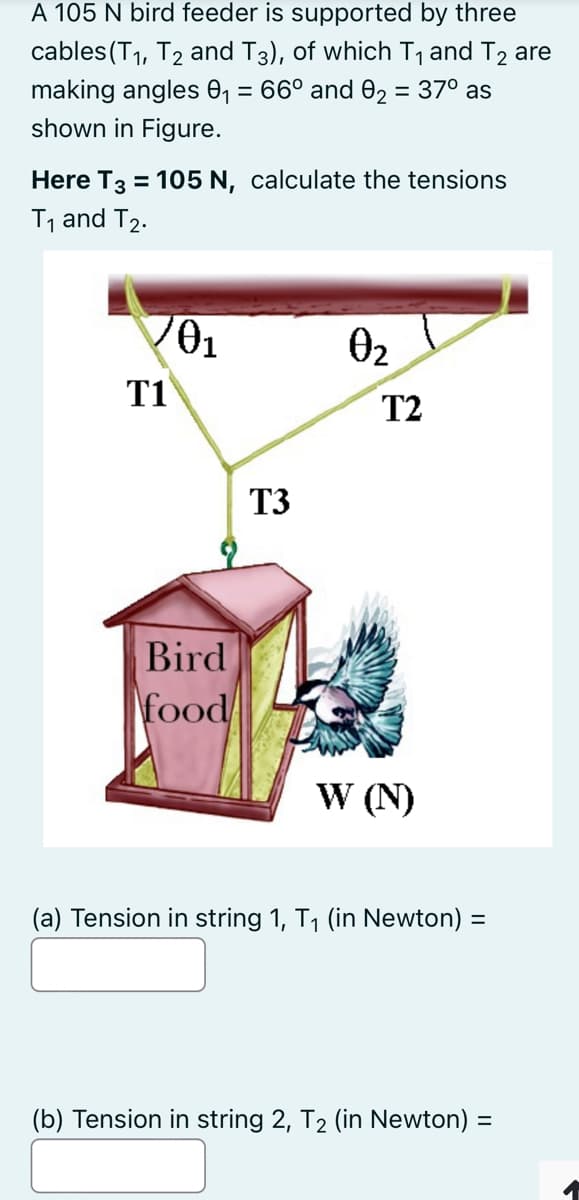 A 105 N bird feeder is supported by three
cables (T1, T2 and T3), of which T1 and T2 are
making angles 0, = 66° and 02 = 37° as
shown in Figure.
%3D
Here T3 = 105 N, calculate the tensions
%3D
T, and T2.
02
T1
T2
T3
Bird
food
W (N)
(a) Tension in string 1, T1 (in Newton) =
(b) Tension in string 2, T2 (in Newton) =
