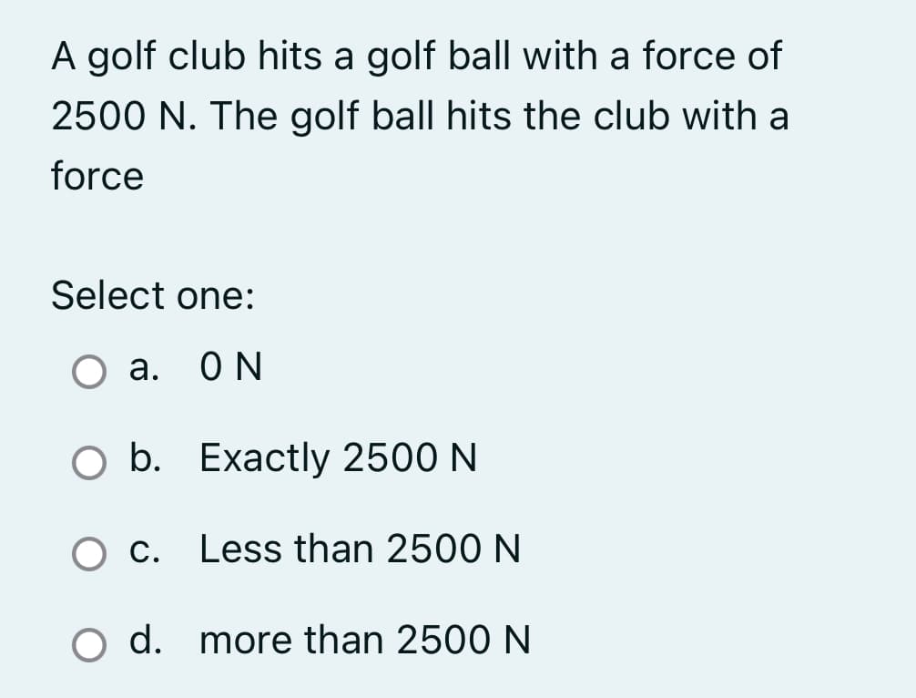 A golf club hits a golf ball with a force of
2500 N. The golf ball hits the club with a
force
Select one:
O a. ON
а.
O b. Exactly 2500 N
O c. Less than 2500 N
С.
d. more than 2500 N
