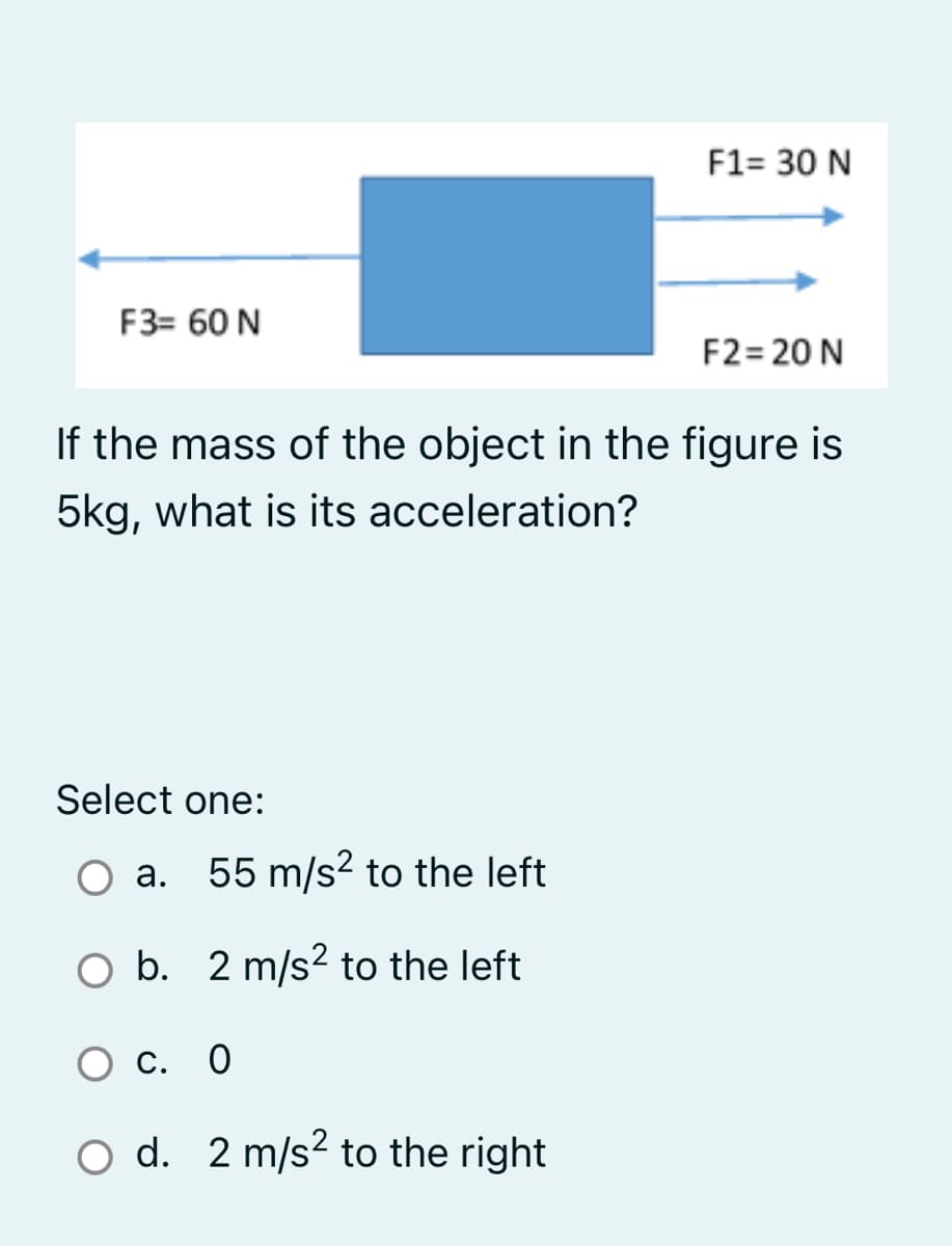 F1= 30 N
F3= 60 N
F2= 20 N
If the mass of the object in the figure is
5kg, what is its acceleration?
Select one:
O a. 55 m/s² to the left
O b. 2 m/s2 to the left
C. O
O d. 2 m/s2 to the right
