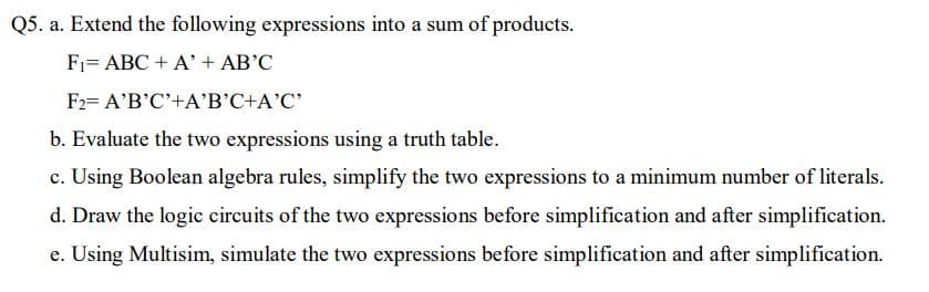 Q5. a. Extend the following expressions into a sum of products.
F1= ABC + A' + AB'C
F2= A'B'C'+A'B'C+A'C'
b. Evaluate the two expressions using a truth table.
c. Using Boolean algebra rules, simplify the two expressions to a minimum number of literals.
d. Draw the logic circuits of the two expressions before simplification and after simplification.
e. Using Multisim, simulate the two expressions before simplification and after simplification.
