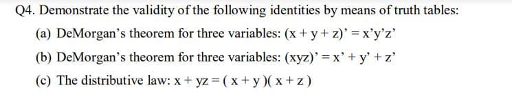 Q4. Demonstrate the validity of the following identities by means of truth tables:
(a) DeMorgan's theorem for three variables: (x + y+ z)' x'y'z'
(b) DeMorgan's theorem for three variables: (xyz)' = x'+ y' + z'
(c) The distributive law: x+ yz (x+ y)( x + z)
