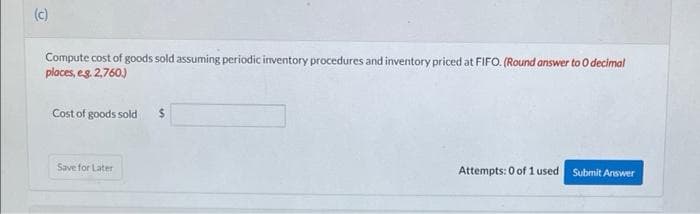 (c)
Compute cost of goods sold assuming periodic inventory procedures and inventory priced at FIFO. (Round answer to O decimal
places, eg. 2,760)
Cost of goods sold
24
Save for Later
Attempts: 0 of 1 used
Submit Answer
