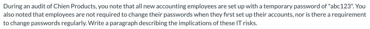 During an audit of Chien Products, you note that all new accounting employees are set up with a temporary password of "abc123". You
also noted that employees are not required to change their passwords when they first set up their accounts, nor is there a requirement
to change passwords regularly. Write a paragraph describing the implications of these IT risks.
