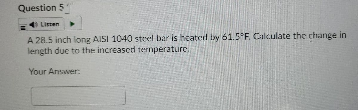 Question 5
Listen
A 28.5 inch long AISI 1040 steel bar is heated by 61.5°F. Calculate the change in
length due to the increased temperature.
Your Answer:
