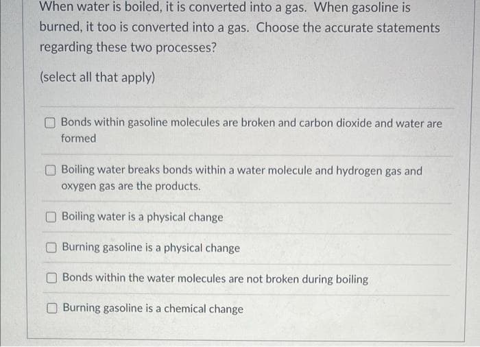When water is boiled, it is converted into a gas. When gasoline is
burned, it too is converted into a gas. Choose the accurate statements
regarding these two processes?
(select all that apply)
Bonds within gasoline molecules are broken and carbon dioxide and water are
formed
O Boiling water breaks bonds within a water molecule and hydrogen gas and
oxygen gas are the products.
Boiling water is a physical change
Burning gasoline is a physical change
O Bonds within the water molecules are not broken during boiling
O Burning gasoline is a chemical change
