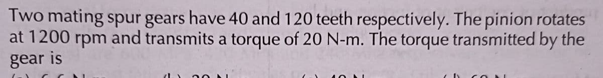 Two mating spur gears have 40 and 120 teeth respectively. The pinion rotates
at 1200 rpm and transmits a torque of 20 N-m. The torque transmitted by the
gear is