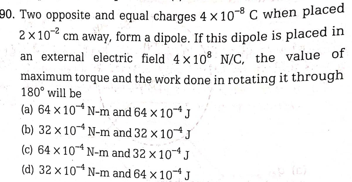 90. Two opposite and equal charges 4 × 10-8 C when placed
2 x 10 cm away, form a dipole. If this dipole is placed in
an external electric field 4x108 N/C, the value of
maximum torque and the work done in rotating it through
180° will be
(a) 64 x 10 N-m and 64 × 10-4J
(b) 32 x 10* N-m and 32 × 10 J
(c) 64 x 10* N-m and 32 x 10- J
-4
(d) 32 ×10* N-m and 64 × 10 J
