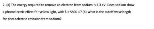 2- (a) The energy required to remove an electron from sodium is 2.3 ev. Does sodium show
a photoelectric effect for yellow light, with A = 5890 A? (b) What is the cutoff wavelength
for photoelectric emission from sodium?
