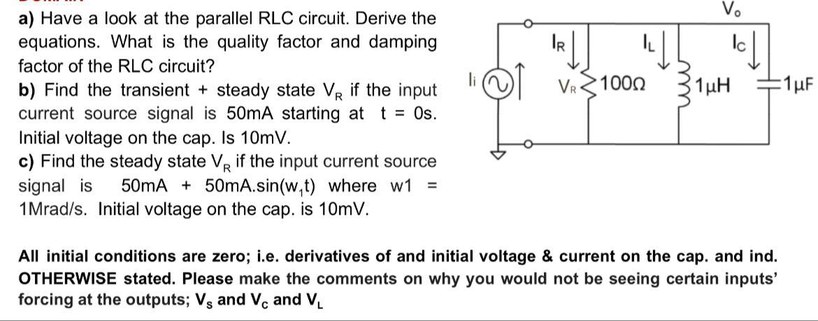 Vo
a) Have a look at the parallel RLC circuit. Derive the
equations. What is the quality factor and damping
IR
factor of the RLC circuit?
VR
1000
1µH
:1µF
b) Find the transient + steady state VR if the input
current source signal is 50MA starting at t = Os.
Initial voltage on the cap. Is 10mV.
c) Find the steady state VR if the input current source
signal is
1Mrad/s. Initial voltage on the cap. is 10mV.
50mA + 50mA.sin(w,t) where w1
All initial conditions are zero; i.e. derivatives of and initial voltage & current on the cap. and ind.
OTHERWISE stated. Please make the comments on why you would not be seeing certain inputs'
forcing at the outputs; Vs and Vc and V.
