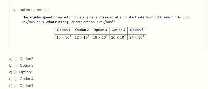 17 - Bölüm 10- soru-30
The angular speed of an automobile engine is increased at a constant rate from 1800 rev/min to 3600
rev/min in 9 s. What is its angular acceleration in rev/min??
Option 1 Option 2 Option 3 Option 4 Option 5
10 x 103 12 x 103 18 x 103 20 x 10 24 x 10
a)
Option2
Option5
Option1
d)
Option4
e)
Option3
