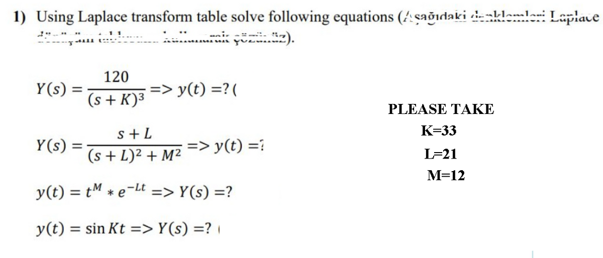 1) Using Laplace transform table solve following equations (!:çağıdaki -blemlaei Lepiave
11
ni-
120
Y(s) =
=> y(t) =?(
(s + K)³
PLEASE TAKE
К-33
s+ L
(s + L)² + M²
Y(s)
=> y(t) =?
L=21
М-12
-Lt
y(t) = tM * e-
=> Y(s) =?
y(t) = sin Kt => Y(s) =? |
