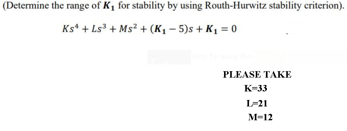 (Determine the range of K1 for stability by using Routh-Hurwitz stability criterion).
Ks* + Ls³ + Ms² + (K1 – 5)s + K1 = 0
bility by using Rou
PLEASE TAKE
К-33
L=21
M=12
