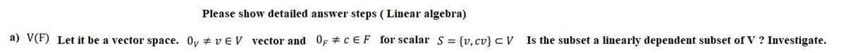 Please show detailed answer steps (Linear algebra)
a) V(F) Let it be a vector space. 0y + v EV vector and OF + CEF for scalar S = {v, cv} c V
Is the subset a linearly dependent subset of V ? Investigate.
