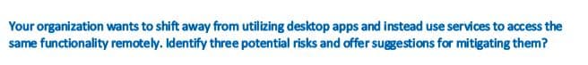 Your organization wants to shift away from utilizing desktop apps and instead use services to access the
same functionality remotely. Identify three potential risks and offer suggestions for mitigating them?

