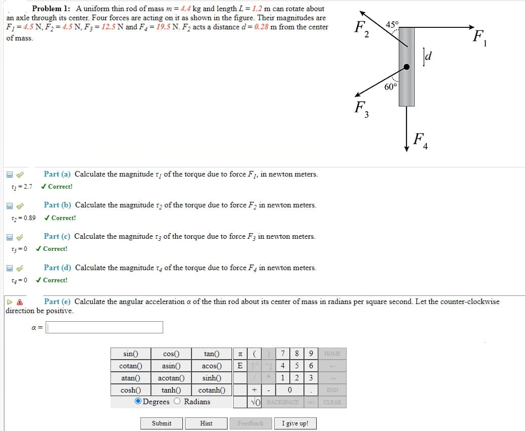 Problem 1: A uniform thin rod of mass m = 4.4 kg and length L = 1.2 m can rotate about
an axle through its center. Four forces are acting on it as shown in the figure. Their magnitudes are
F1 = 4.5 N, F2 = 4.5 N, F3 = 12.5 N and F = 19.5 N. F, acts a distance d= 0.28 m from the center
F,
45°
of mass
60°
F.
3
Part (a) Calculate the magnitude t, of the torque due to force F1, in newton meters.
1 = 2.7
/ Correct!
Part (b) Calculate the magnitude tz of the torque due to force F2 in newton meters.
12= 0.89
/ Correct!
Part (c) Calculate the magnitude t3 of the torque due to force F3 in newton meters.
/ Correct!
13 =0
Part (d) Calculate the magnitude t4 of the torque due to force F, in newton meters.
1=0 v Correct!
Part (e) Calculate the angular acceleration a of the thin rod about its center of mass in radians per square second. Let the counter-clockwise
direction be positive.
a =
sin()
cos()
tan()
8
9
HOME
cotan()
asin()
acos()
E AL
4
6
atan()
acotan()
sinh()
1
2
3
cosh()
tanh()
cotanh()
END
Degrees O Radians
BACKSPACE DEL
CLEAR
Submit
Hint
Feedback
I give up!
