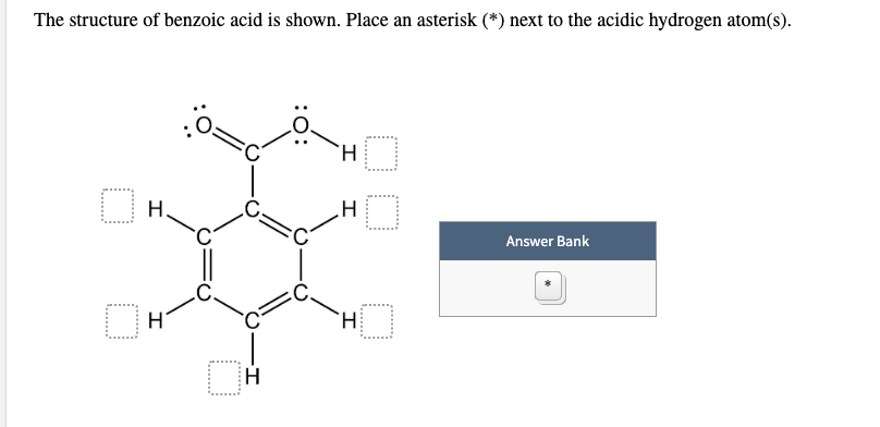 The structure of benzoic acid is shown. Place an asterisk (*) next to the acidic hydrogen atom(s).
H.
H.
Answer Bank
:0:
