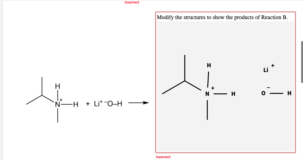 Incorrect
Modify the structures to show the products of Reaction B.
H
Li
H
N
H
I+
'N-H
+ Lit -0-H
Incorrect
