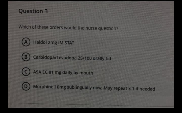 Question 3
Which of these orders would the nurse question?
A Haldol 2mg IM STAT
B Carbidopa/Levadopa 25/100 orally tid
(C) ASA EC 81 mg daily by mouth
D Morphine 10mg sublingually now, May repeat x 1 if needed
