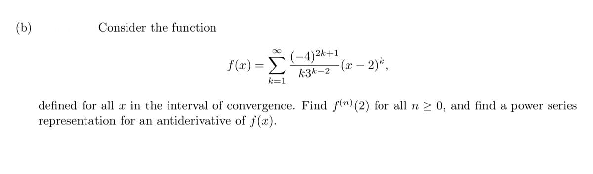 (b)
Consider the function
f (2) = D
-4)2k+1
(x – 2)*,
-
k3k-2
k=1
defined for all x in the interval of convergence. Find f(n) (2) for all n > 0, and find a power series
representation for an antiderivative of f(x).
