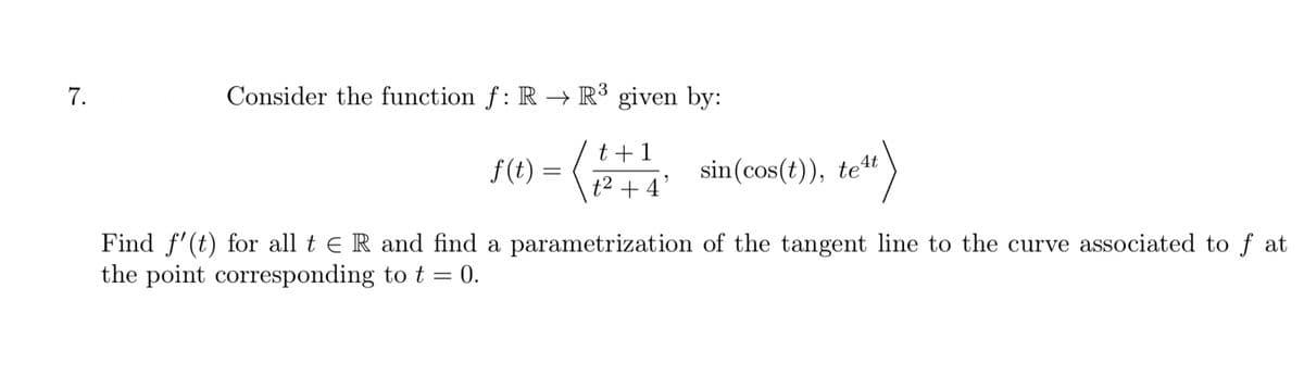 7.
Consider the function f: R → R³ given by:
t +1
f(t) = (
sin(cos(t)), te4t
t2 + 4°
Find f'(t) for all t e R and find a parametrization of the tangent line to the curve associated to f at
the point corresponding to t = 0.
