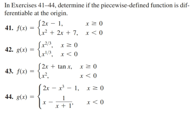 In Exercises 41–44, determine if the piecewise-defined function is dif-
ferentiable at the origin.
S 2x – 1,
(2r
41. f(x) =
Lx² + 2x + 7,
Sx/3, x > 0
42. g(x)
Lx!/3, x< 0
lr!/3
2x + tan x,
43. f(x) =
Lx²,
2x – x³ – 1, x2 0
44. g(x) =
х
x + 1'
