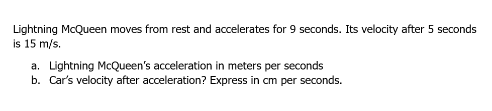 Lightning McQueen moves from rest and accelerates for 9 seconds. Its velocity after 5 seconds
is 15 m/s.
a. Lightning McQueen's acceleration in meters per seconds
b. Car's velocity after acceleration? Express in cm per seconds.
