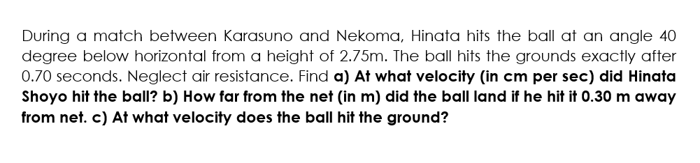 During a match between Karasuno and Nekoma, Hinata hits the ball at an angle 40
degree below horizontal from a height of 2.75m. The ball hits the grounds exactly after
0.70 seconds. Neglect air resistance. Find a) At what velocity (in cm per sec) did Hinata
Shoyo hit the ball? b) How far from the net (in m) did the ball land if he hit it 0.30 m away
from net. c) At what velocity does the ball hit the ground?
