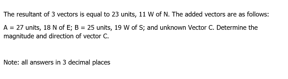 The resultant of 3 vectors is equal to 23 units, 11 W of N. The added vectors are as follows:
A = 27 units, 18 N of E; B = 25 units, 19 W of S; and unknown Vector C. Determine the
magnitude and direction of vector C.
Note: all answers in 3 decimal places
