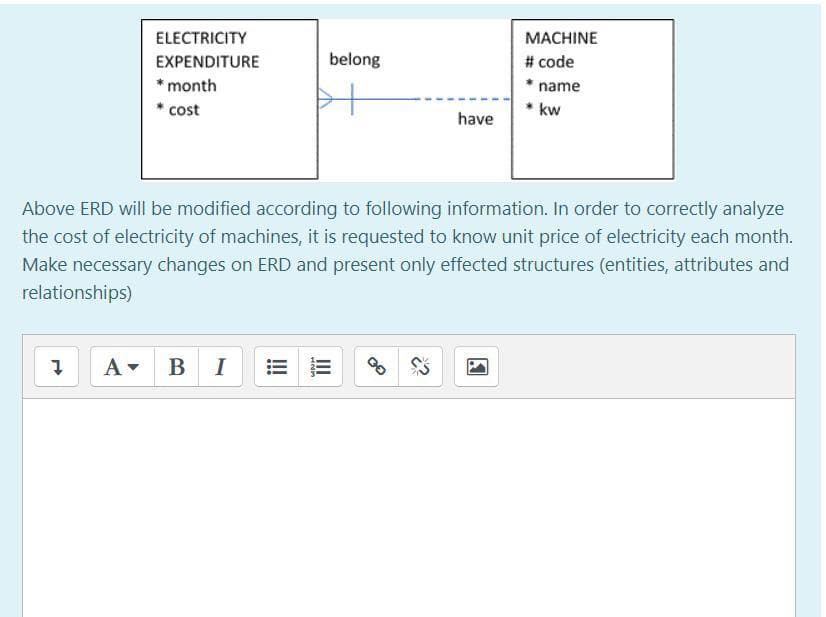 ELECTRICITY
МАСHINE
EXPENDITURE
belong
# code
* month
name
cost
* kw
have
Above ERD will be modified according to following information. In order to correctly analyze
the cost of electricity of machines, it is requested to know unit price of electricity each month.
Make necessary changes on ERD and present only effected structures (entities, attributes and
relationships)
A- B I
