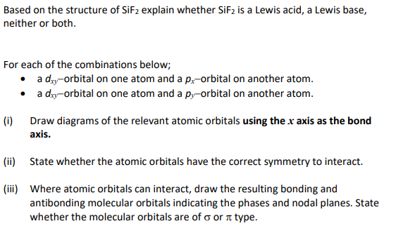 Based on the structure of SIF2 explain whether SIF2 is a Lewis acid, a Lewis base,
neither or both.
For each of the combinations below;
• a dy-orbital on one atom and a p.-orbital on another atom.
• a dy-orbital on one atom and a p,-orbital on another atom.
(i) Draw diagrams of the relevant atomic orbitals using the x axis as the bond
axis.
(ii) State whether the atomic orbitals have the correct symmetry to interact.
(iii) Where atomic orbitals can interact, draw the resulting bonding and
antibonding molecular orbitals indicating the phases and nodal planes. State
whether the molecular orbitals are of o or n type.
