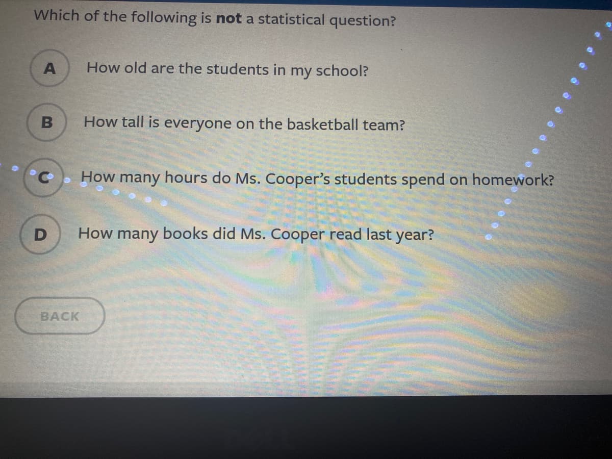 Which of the following is not a statistical question?
A
How old are the students in my school?
How tall is everyone on the basketball team?
How many hours do Ms. Cooper's students spend on homework?
D
How many books did Ms. Cooper read last year?
BACK
